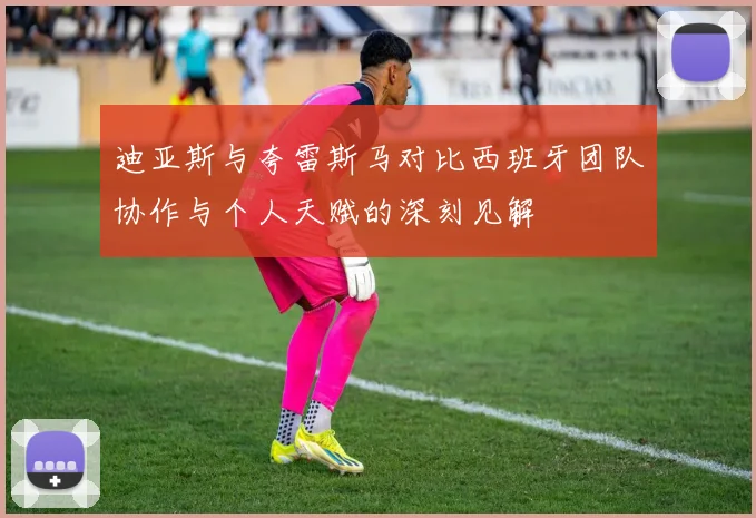 迪亚斯与夸雷斯马对比西班牙团队协作与个人天赋的深刻见解