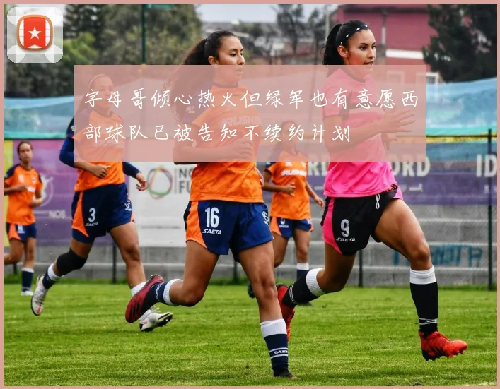 字母哥倾心热火但绿军也有意愿西部球队已被告知不续约计划