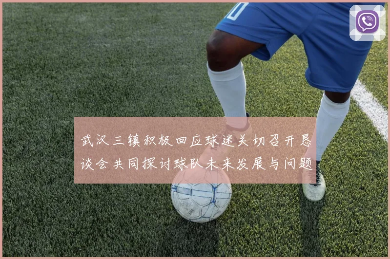 武汉三镇积极回应球迷关切召开恳谈会共同探讨球队未来发展与问题解决