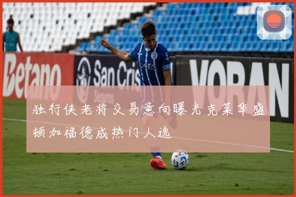 独行侠老将交易意向曝光克莱华盛顿加福德成热门人选