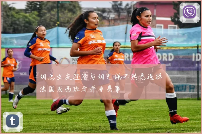 姆总女友澄清与姆巴佩不熟悉选择法国或西班牙并非易事