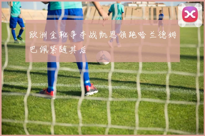 欧洲金靴争夺战凯恩领跑哈兰德姆巴佩紧随其后