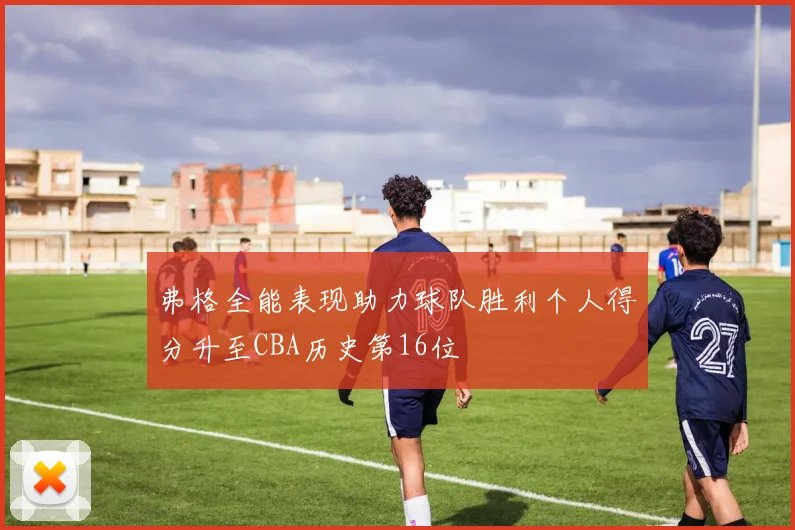 弗格全能表现助力球队胜利个人得分升至CBA历史第16位