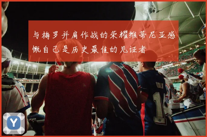 与梅罗并肩作战的荣耀维蒂尼亚感慨自己是历史最佳的见证者