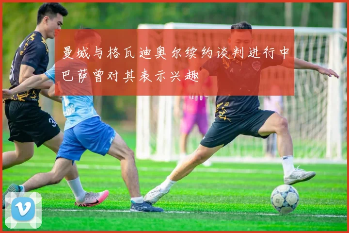 曼城与格瓦迪奥尔续约谈判进行中巴萨曾对其表示兴趣