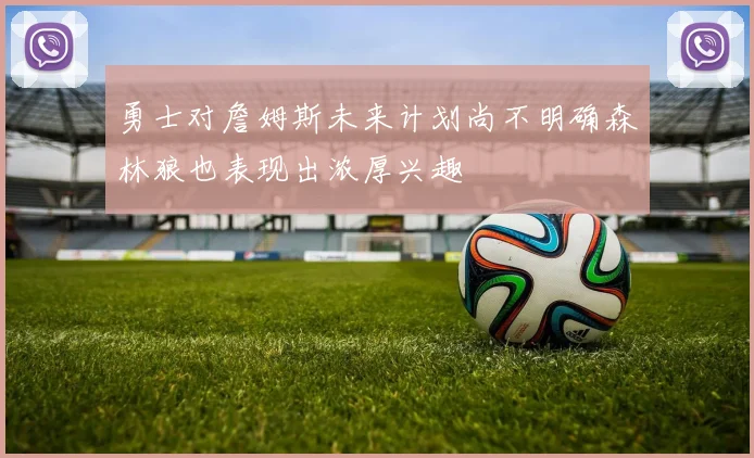 勇士对詹姆斯未来计划尚不明确森林狼也表现出浓厚兴趣
