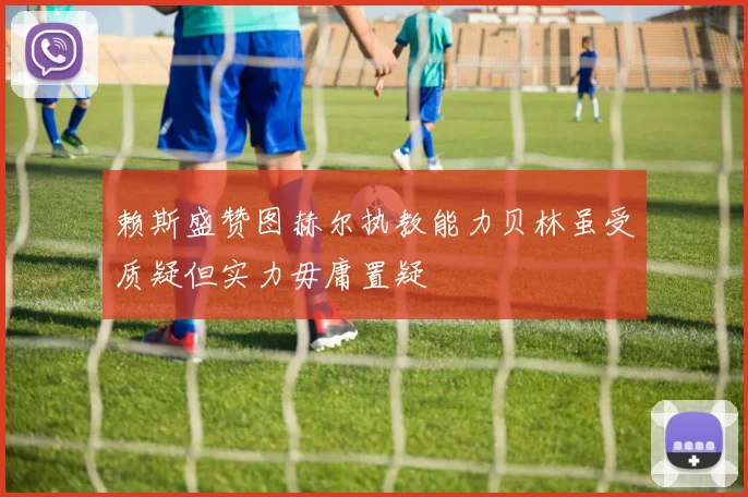 赖斯盛赞图赫尔执教能力贝林虽受质疑但实力毋庸置疑