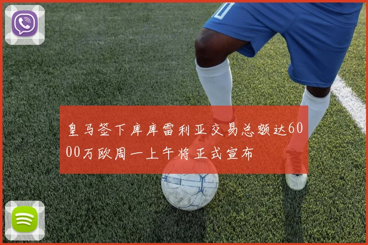 皇马签下库库雷利亚交易总额达6000万欧周一上午将正式宣布