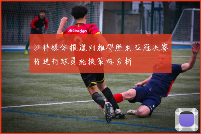 沙特媒体报道利雅得胜利亚冠决赛将进行球员轮换策略分析