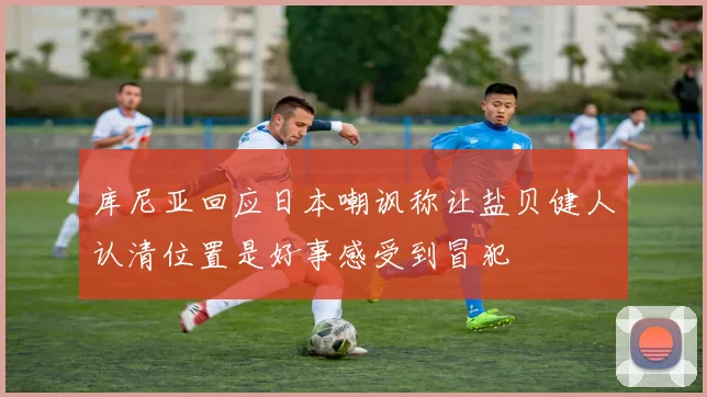 库尼亚回应日本嘲讽称让盐贝健人认清位置是好事感受到冒犯