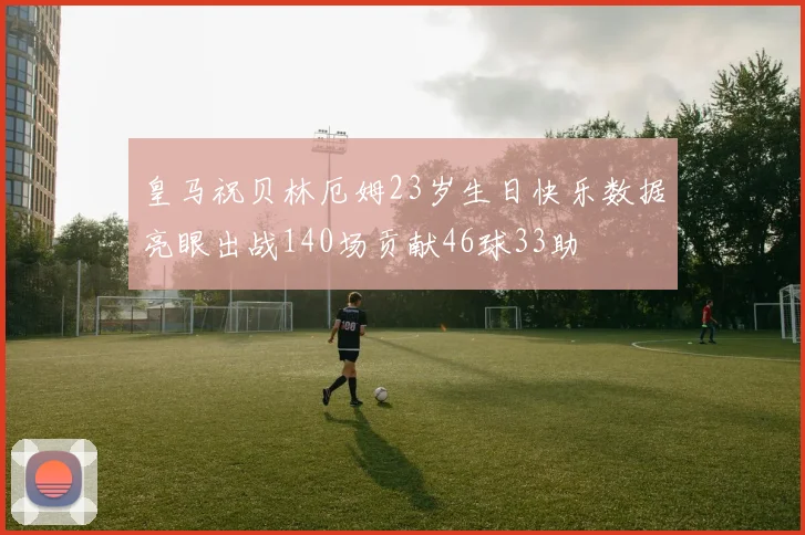 皇马祝贝林厄姆23岁生日快乐数据亮眼出战140场贡献46球33助