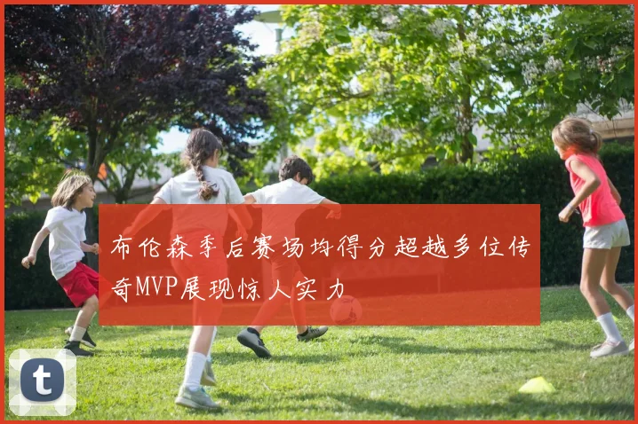 布伦森季后赛场均得分超越多位传奇MVP展现惊人实力