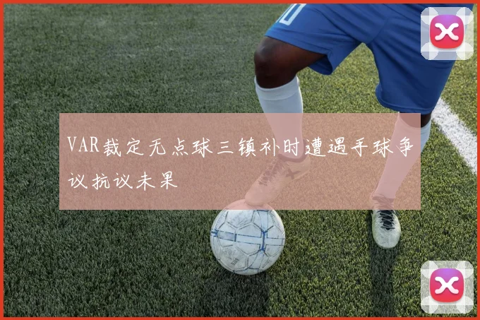 VAR裁定无点球三镇补时遭遇手球争议抗议未果