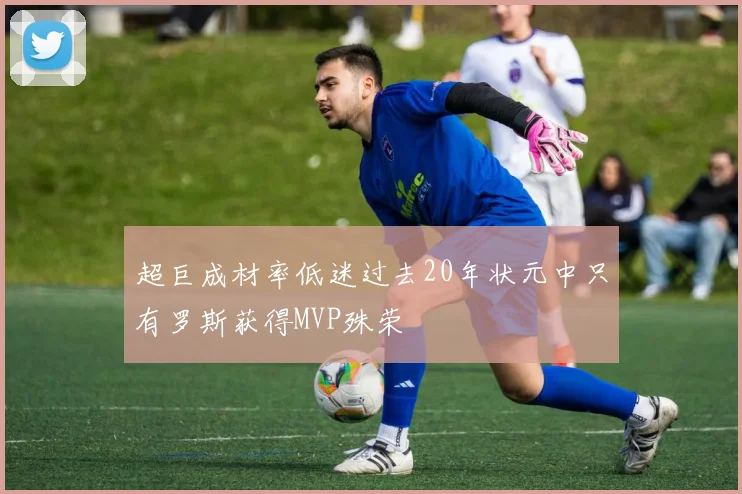 超巨成材率低迷过去20年状元中只有罗斯获得MVP殊荣