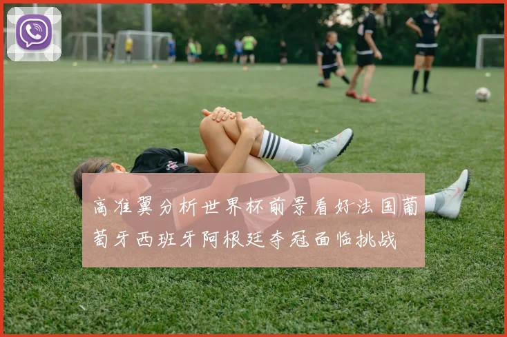 高准翼分析世界杯前景看好法国葡萄牙西班牙阿根廷夺冠面临挑战